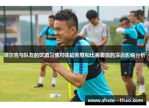 胡尔克与队友的饮酒习惯对体能恢复和比赛表现的深远影响分析