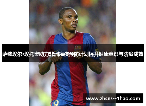 萨穆埃尔·埃托奥助力非洲疟疾预防计划提升健康意识与防治成效