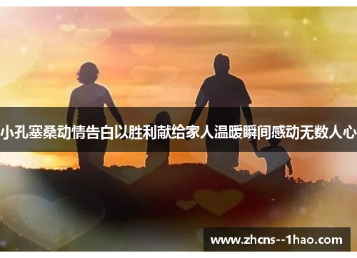 小孔塞桑动情告白以胜利献给家人温暖瞬间感动无数人心