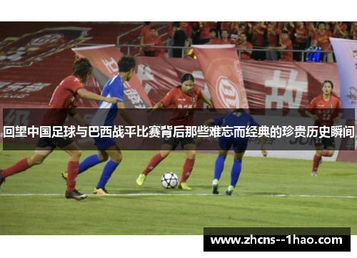 回望中国足球与巴西战平比赛背后那些难忘而经典的珍贵历史瞬间