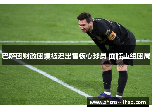 巴萨因财政困境被迫出售核心球员 面临重组困局 巴萨因财政困境被迫出售核心球员 面临重组困局